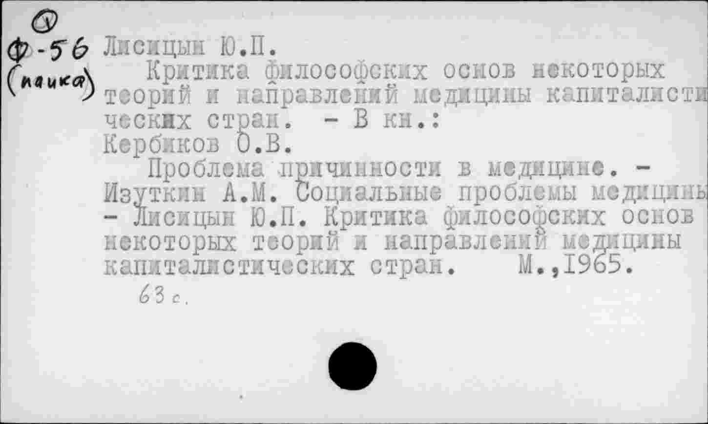 ﻿ф -5"6 Лисицын Ю.П.
Г'лаииг.Д Критика философских основ некоторых
ческнх стран. - В кн.:
Кербиков О.В.
Проблема причинности в медицине. -Изуткин А.М. Социальные проблемы медицины - Лисицын Ю.П. Критика философских основ некоторых теорий и направлении медицины капиталистических стран. М.,1965.
6 3 с,